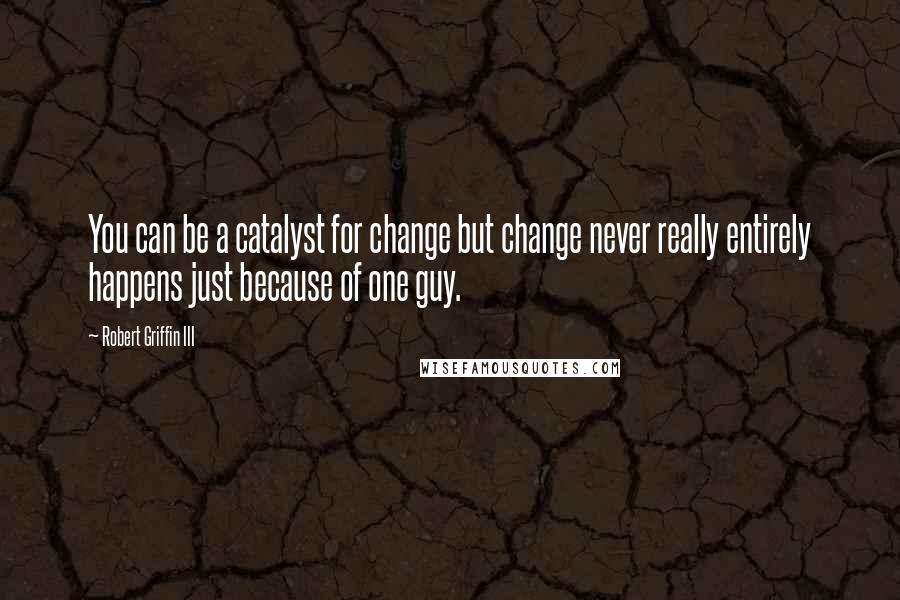 Robert Griffin III Quotes: You can be a catalyst for change but change never really entirely happens just because of one guy.