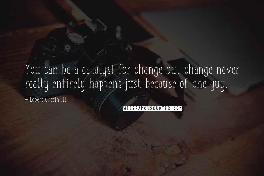 Robert Griffin III Quotes: You can be a catalyst for change but change never really entirely happens just because of one guy.