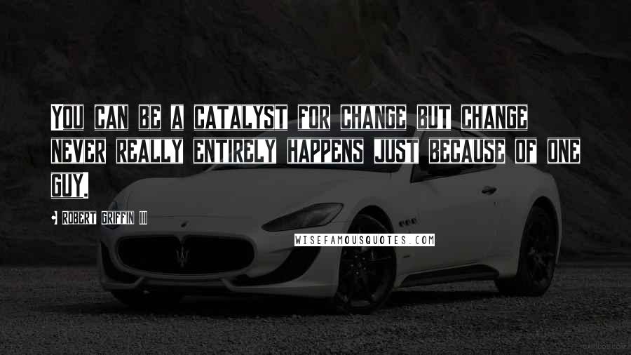 Robert Griffin III Quotes: You can be a catalyst for change but change never really entirely happens just because of one guy.