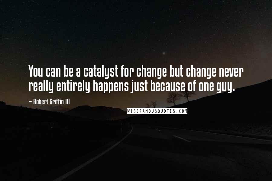 Robert Griffin III Quotes: You can be a catalyst for change but change never really entirely happens just because of one guy.