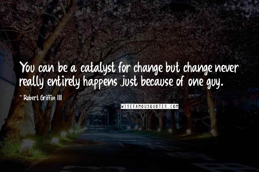 Robert Griffin III Quotes: You can be a catalyst for change but change never really entirely happens just because of one guy.