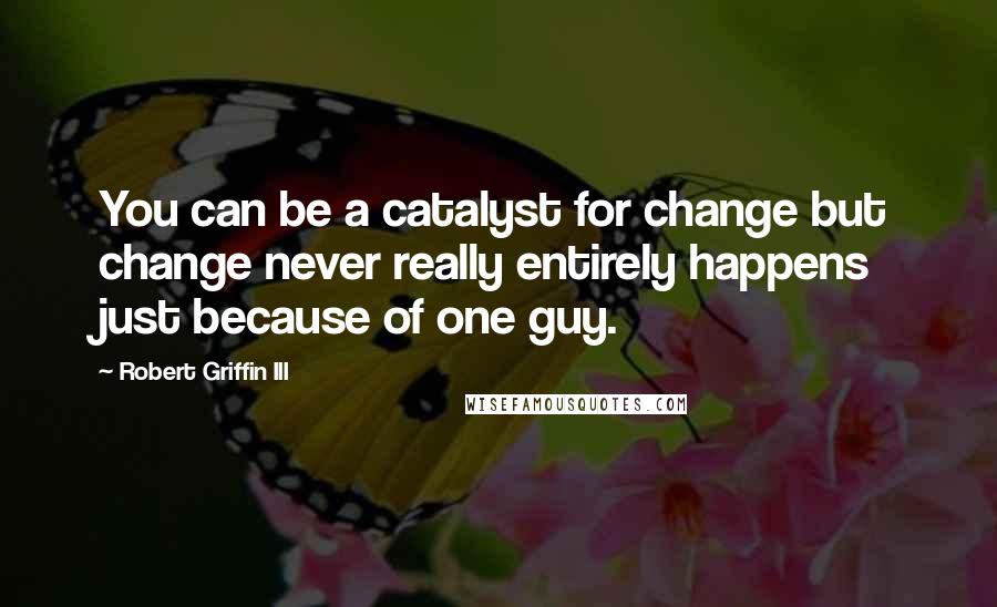 Robert Griffin III Quotes: You can be a catalyst for change but change never really entirely happens just because of one guy.