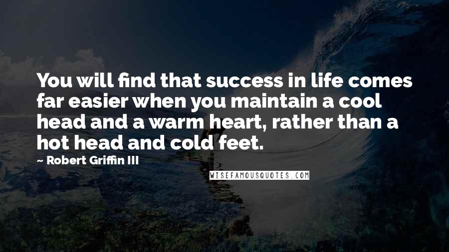 Robert Griffin III Quotes: You will find that success in life comes far easier when you maintain a cool head and a warm heart, rather than a hot head and cold feet.