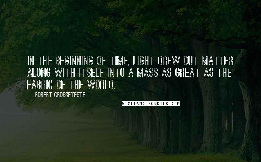 Robert Grosseteste Quotes: In the beginning of time, light drew out matter along with itself into a mass as great as the fabric of the world.