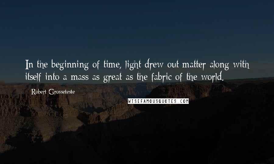Robert Grosseteste Quotes: In the beginning of time, light drew out matter along with itself into a mass as great as the fabric of the world.
