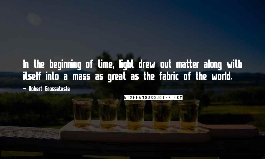 Robert Grosseteste Quotes: In the beginning of time, light drew out matter along with itself into a mass as great as the fabric of the world.