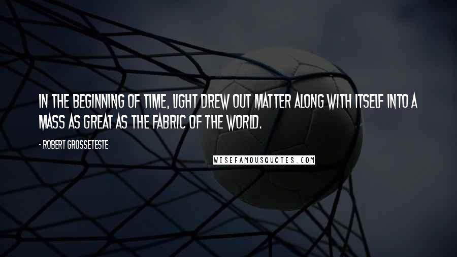 Robert Grosseteste Quotes: In the beginning of time, light drew out matter along with itself into a mass as great as the fabric of the world.