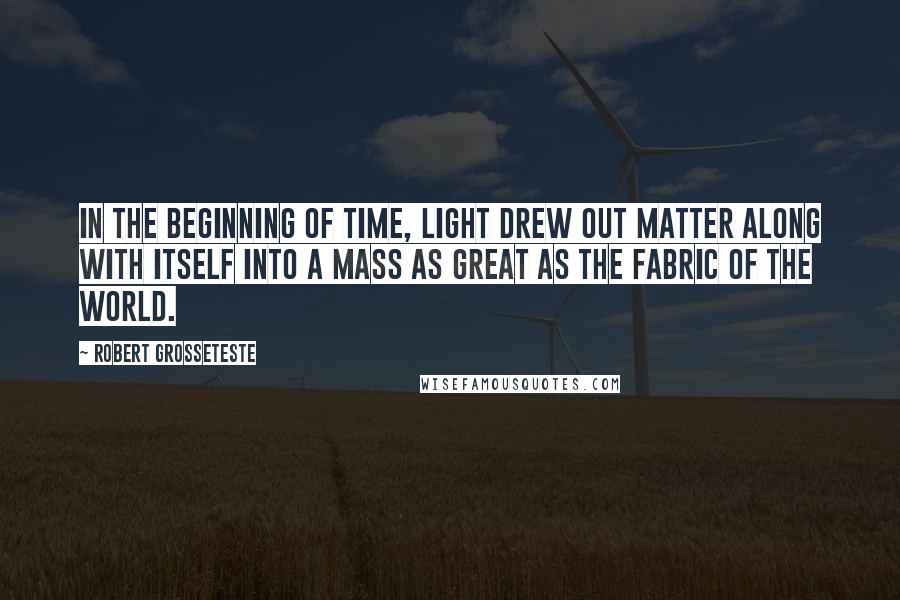 Robert Grosseteste Quotes: In the beginning of time, light drew out matter along with itself into a mass as great as the fabric of the world.