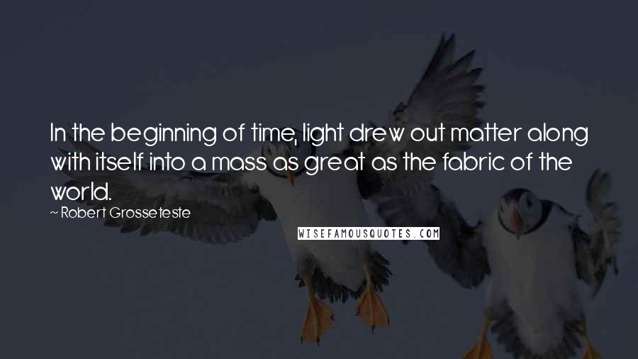 Robert Grosseteste Quotes: In the beginning of time, light drew out matter along with itself into a mass as great as the fabric of the world.