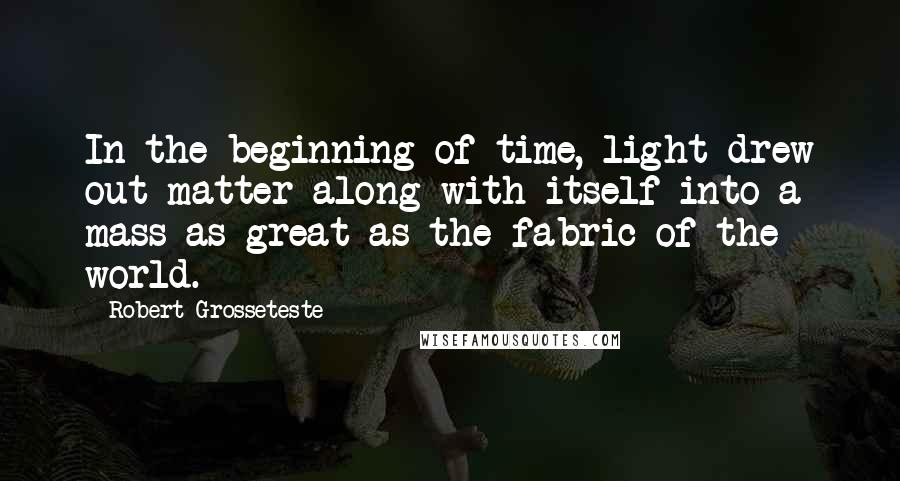 Robert Grosseteste Quotes: In the beginning of time, light drew out matter along with itself into a mass as great as the fabric of the world.