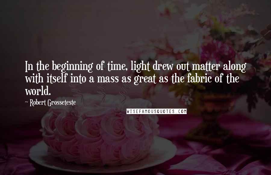 Robert Grosseteste Quotes: In the beginning of time, light drew out matter along with itself into a mass as great as the fabric of the world.