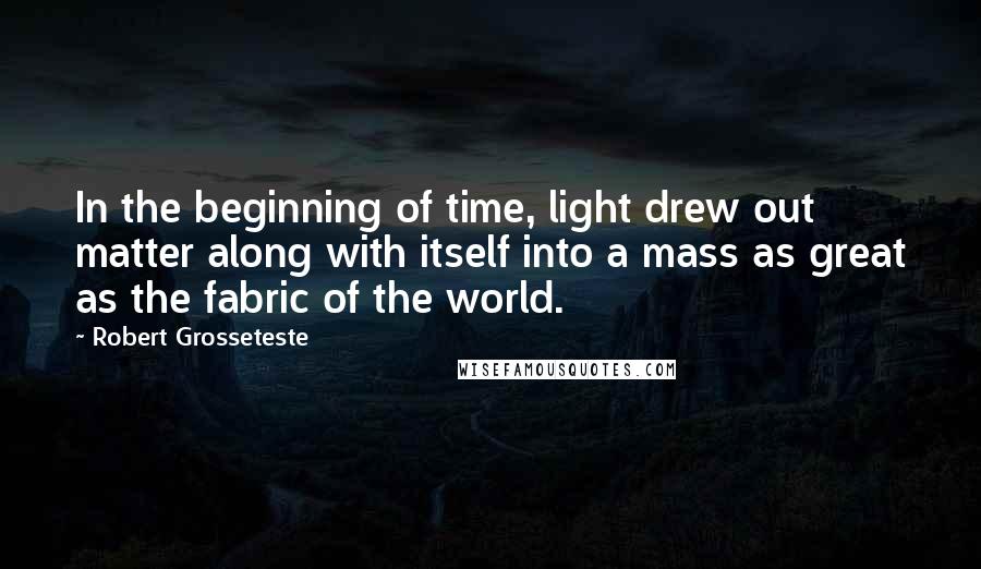 Robert Grosseteste Quotes: In the beginning of time, light drew out matter along with itself into a mass as great as the fabric of the world.