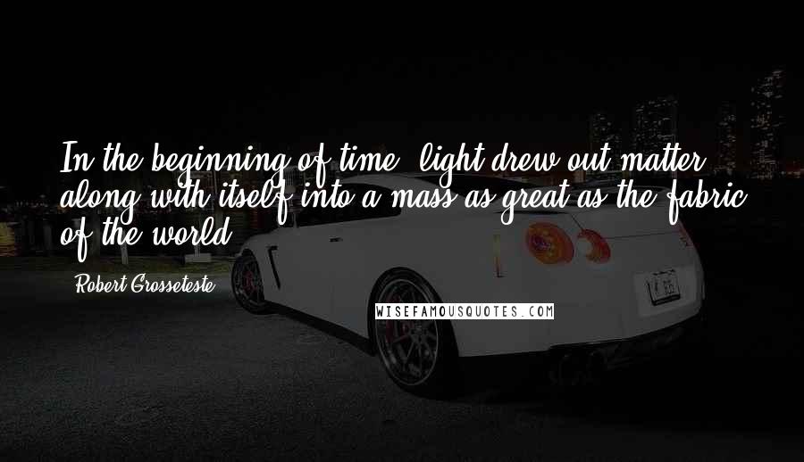 Robert Grosseteste Quotes: In the beginning of time, light drew out matter along with itself into a mass as great as the fabric of the world.