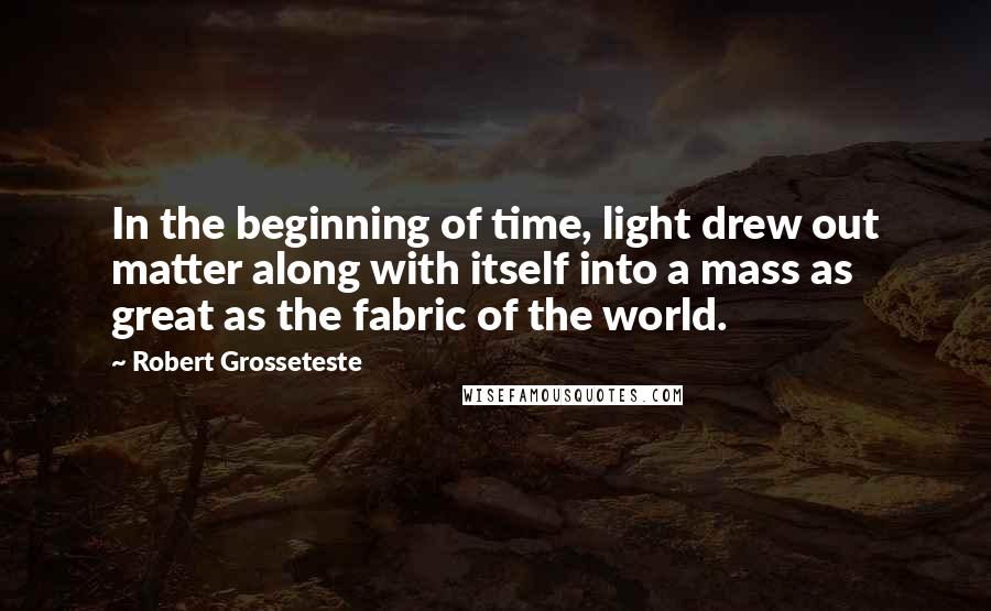 Robert Grosseteste Quotes: In the beginning of time, light drew out matter along with itself into a mass as great as the fabric of the world.