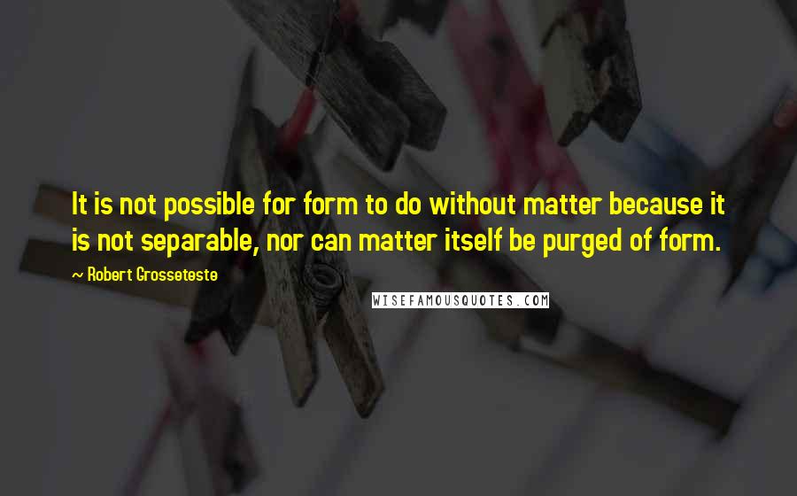 Robert Grosseteste Quotes: It is not possible for form to do without matter because it is not separable, nor can matter itself be purged of form.