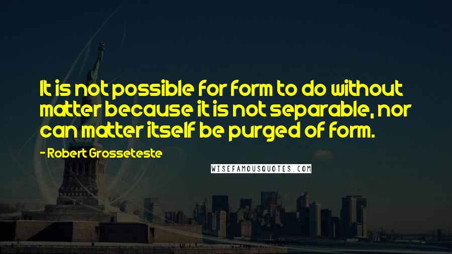 Robert Grosseteste Quotes: It is not possible for form to do without matter because it is not separable, nor can matter itself be purged of form.