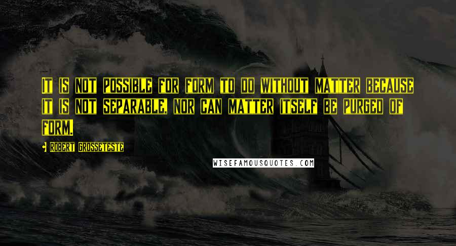 Robert Grosseteste Quotes: It is not possible for form to do without matter because it is not separable, nor can matter itself be purged of form.