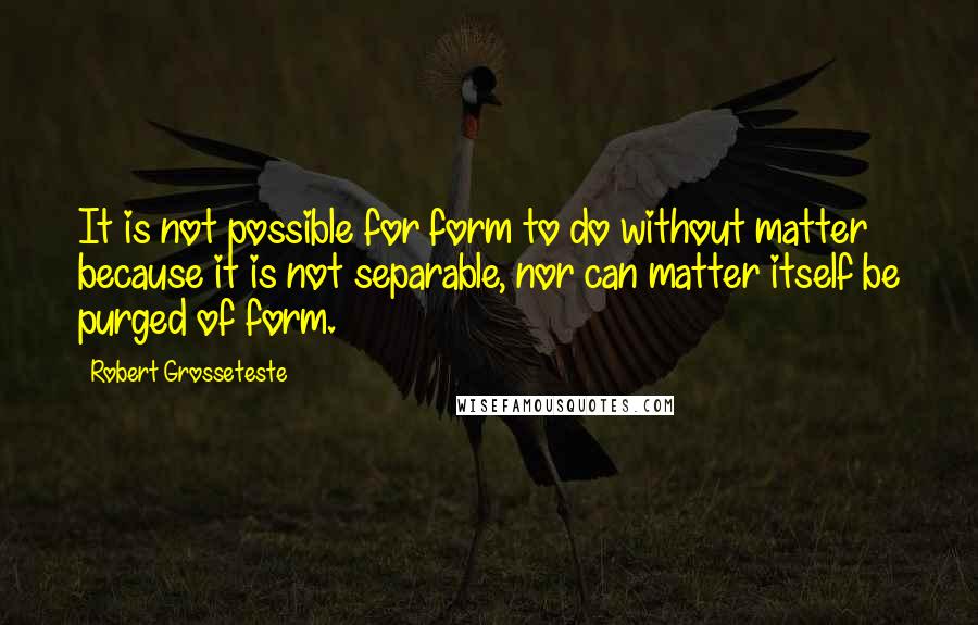 Robert Grosseteste Quotes: It is not possible for form to do without matter because it is not separable, nor can matter itself be purged of form.