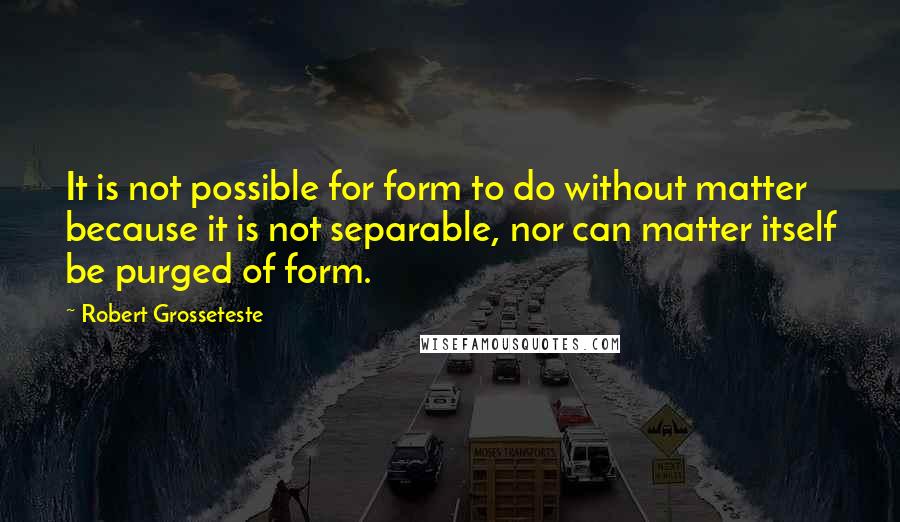 Robert Grosseteste Quotes: It is not possible for form to do without matter because it is not separable, nor can matter itself be purged of form.