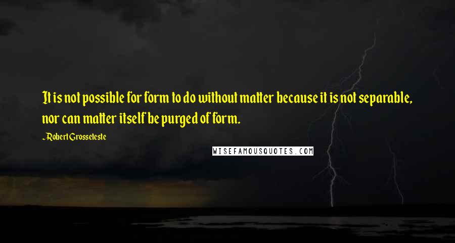 Robert Grosseteste Quotes: It is not possible for form to do without matter because it is not separable, nor can matter itself be purged of form.