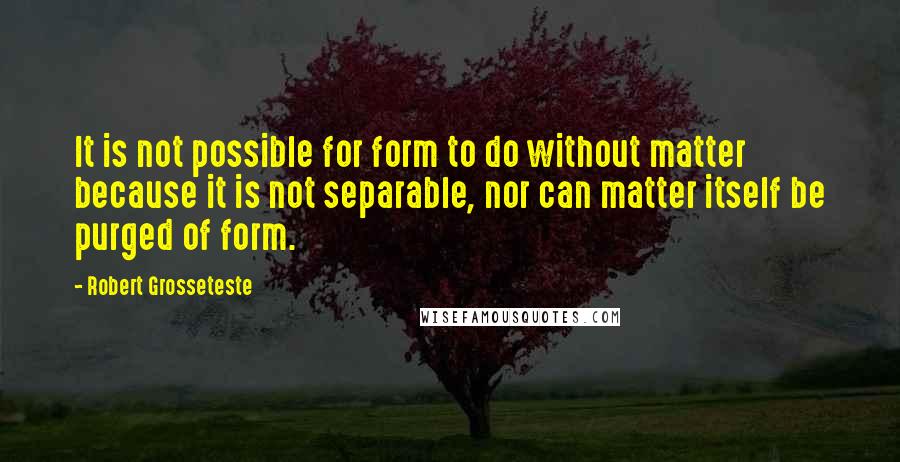 Robert Grosseteste Quotes: It is not possible for form to do without matter because it is not separable, nor can matter itself be purged of form.