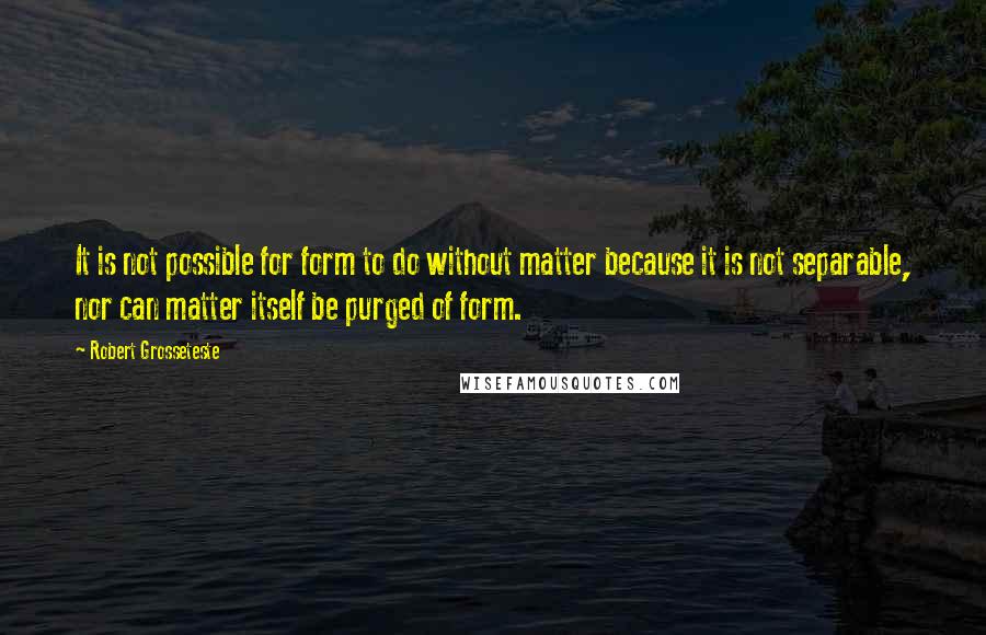 Robert Grosseteste Quotes: It is not possible for form to do without matter because it is not separable, nor can matter itself be purged of form.