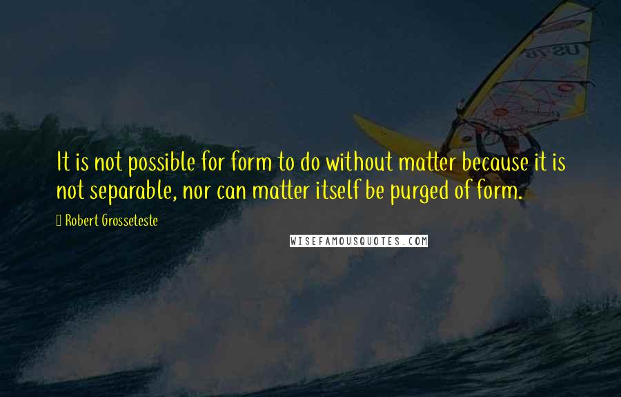 Robert Grosseteste Quotes: It is not possible for form to do without matter because it is not separable, nor can matter itself be purged of form.