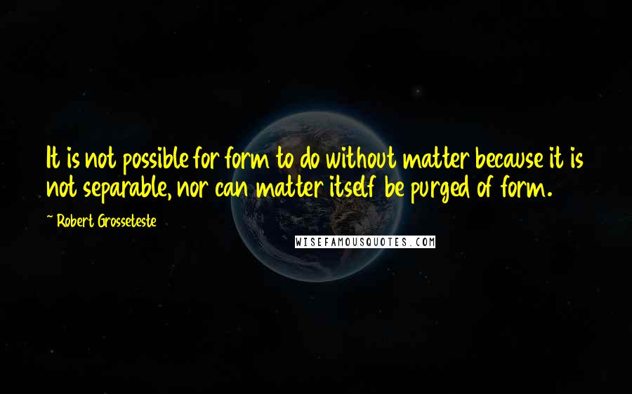 Robert Grosseteste Quotes: It is not possible for form to do without matter because it is not separable, nor can matter itself be purged of form.