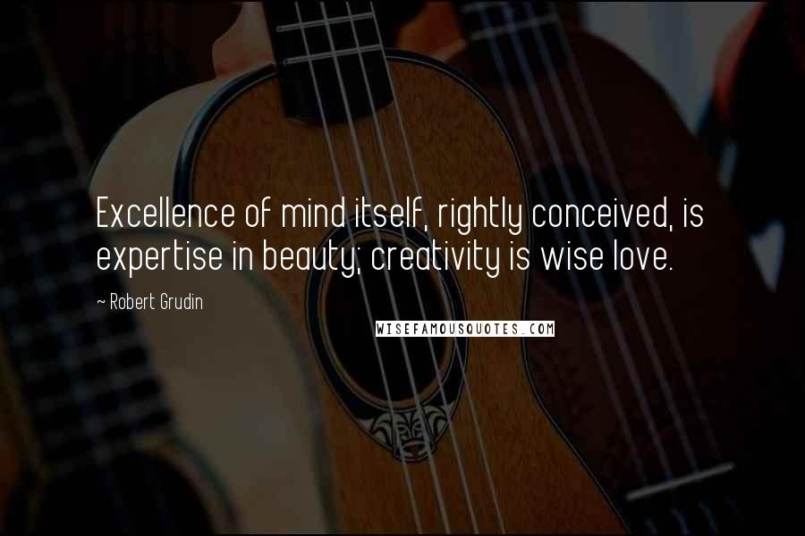 Robert Grudin Quotes: Excellence of mind itself, rightly conceived, is expertise in beauty; creativity is wise love.