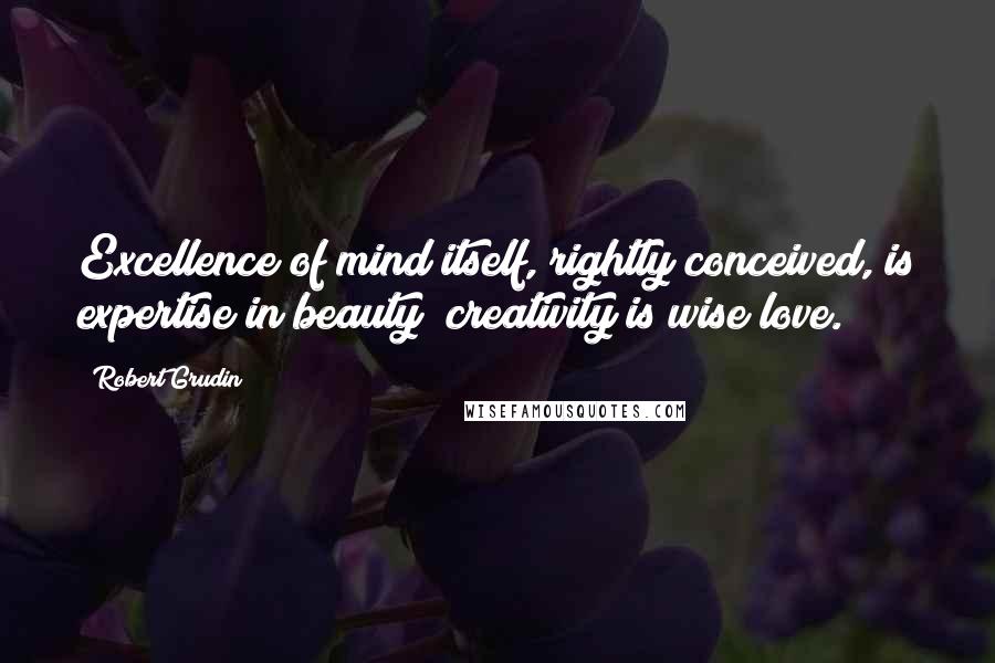 Robert Grudin Quotes: Excellence of mind itself, rightly conceived, is expertise in beauty; creativity is wise love.