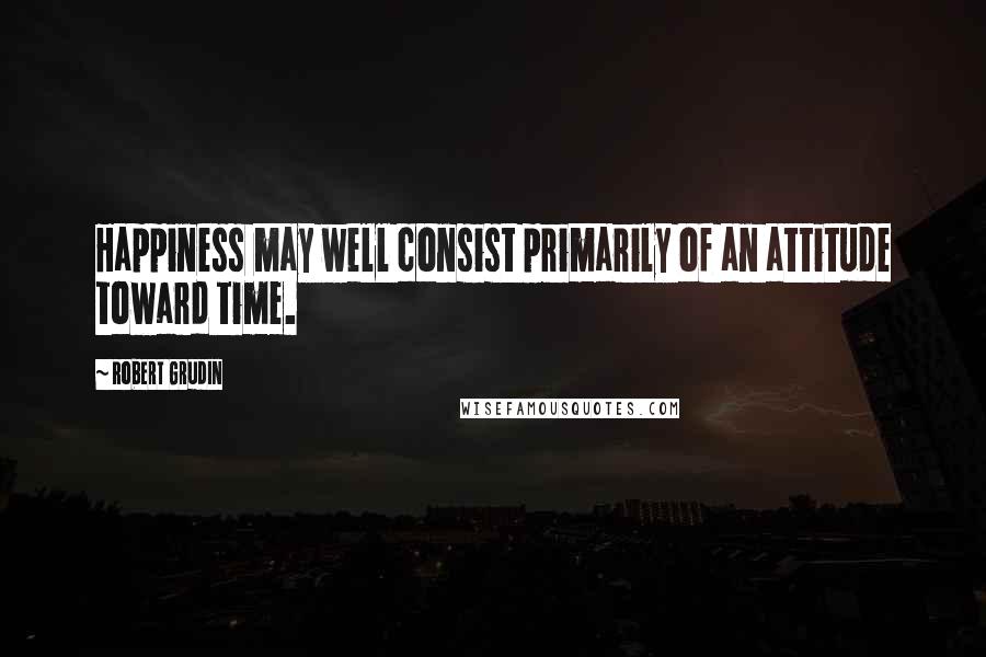 Robert Grudin Quotes: Happiness may well consist primarily of an attitude toward time.