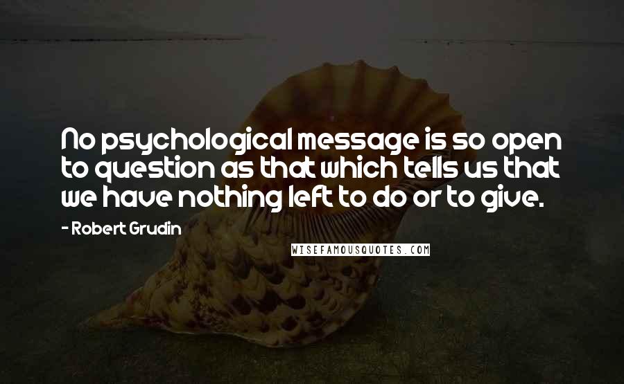 Robert Grudin Quotes: No psychological message is so open to question as that which tells us that we have nothing left to do or to give.