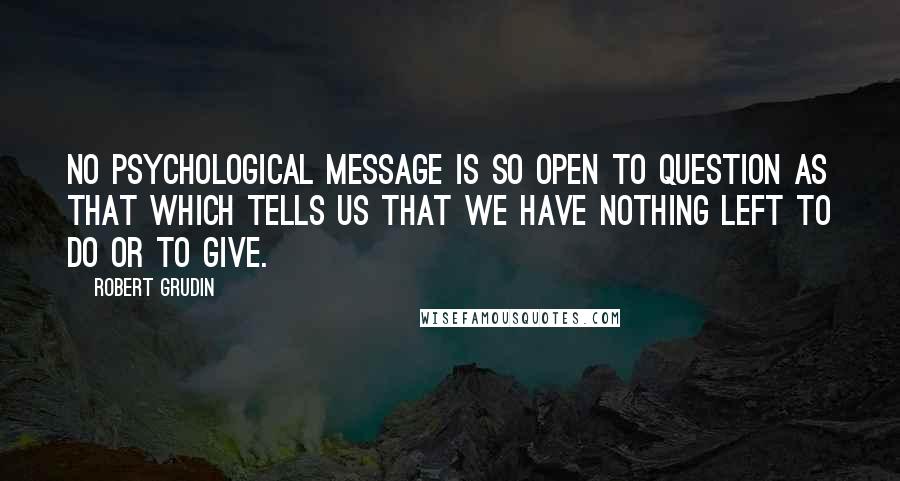 Robert Grudin Quotes: No psychological message is so open to question as that which tells us that we have nothing left to do or to give.