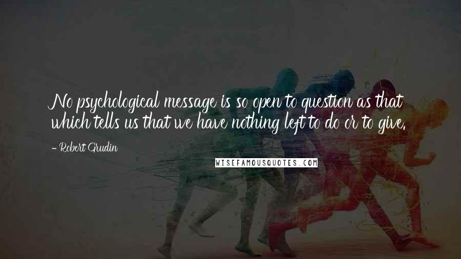 Robert Grudin Quotes: No psychological message is so open to question as that which tells us that we have nothing left to do or to give.