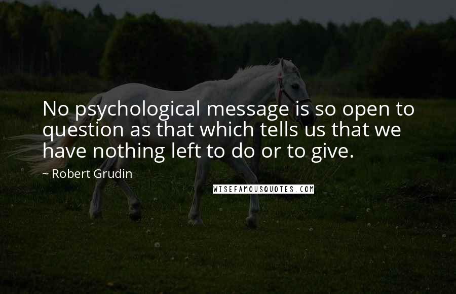 Robert Grudin Quotes: No psychological message is so open to question as that which tells us that we have nothing left to do or to give.