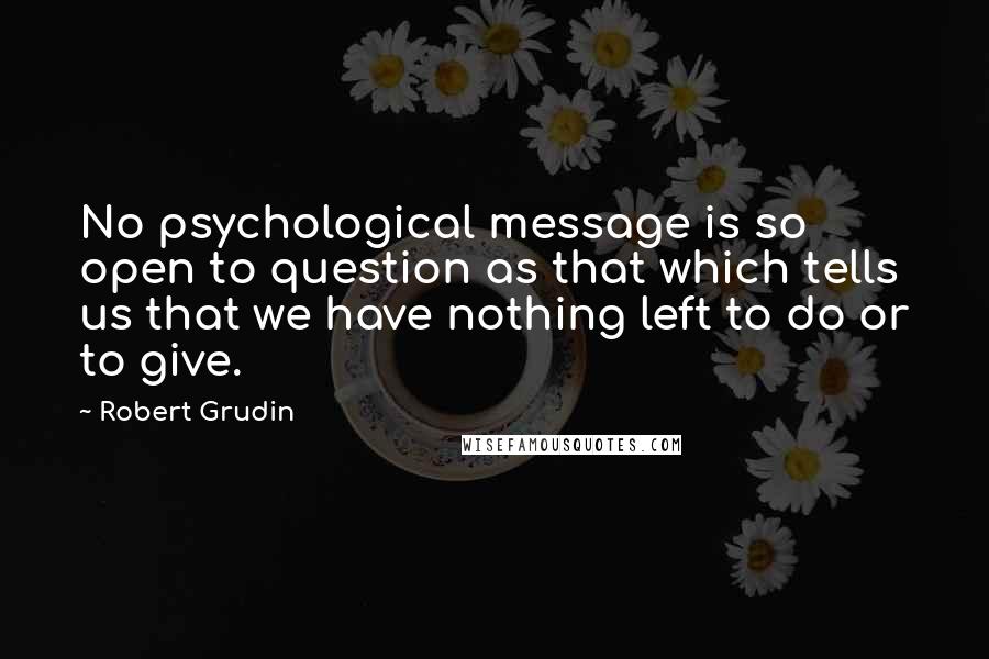 Robert Grudin Quotes: No psychological message is so open to question as that which tells us that we have nothing left to do or to give.