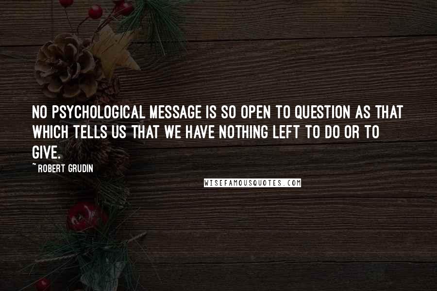 Robert Grudin Quotes: No psychological message is so open to question as that which tells us that we have nothing left to do or to give.