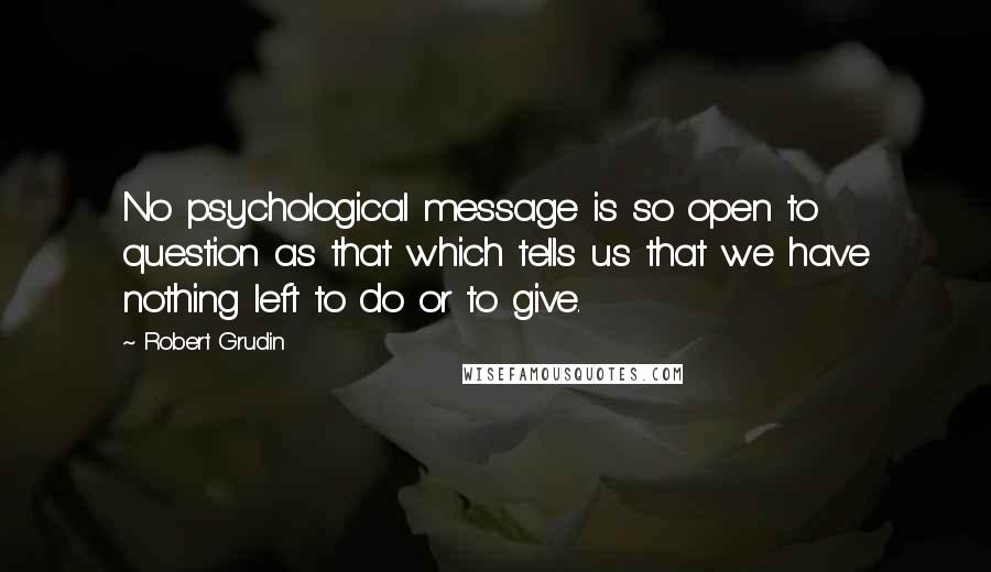 Robert Grudin Quotes: No psychological message is so open to question as that which tells us that we have nothing left to do or to give.