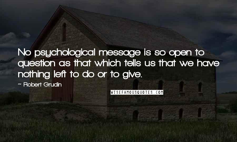 Robert Grudin Quotes: No psychological message is so open to question as that which tells us that we have nothing left to do or to give.