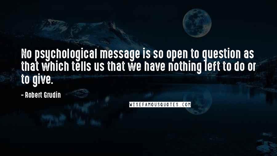 Robert Grudin Quotes: No psychological message is so open to question as that which tells us that we have nothing left to do or to give.