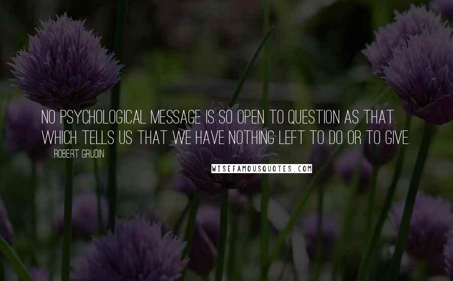 Robert Grudin Quotes: No psychological message is so open to question as that which tells us that we have nothing left to do or to give.