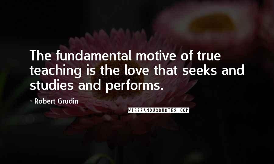 Robert Grudin Quotes: The fundamental motive of true teaching is the love that seeks and studies and performs.