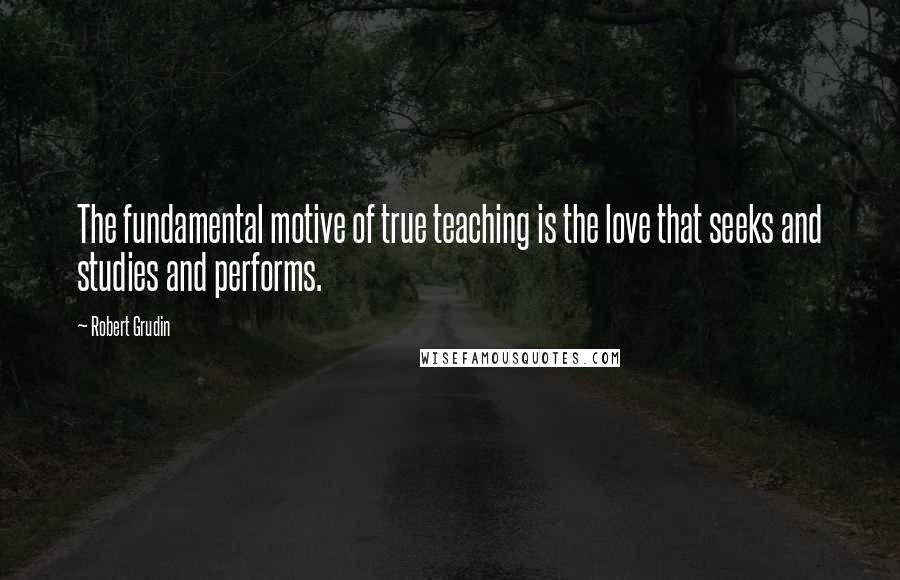 Robert Grudin Quotes: The fundamental motive of true teaching is the love that seeks and studies and performs.