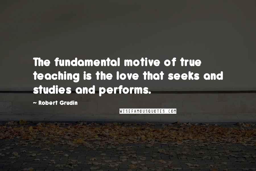 Robert Grudin Quotes: The fundamental motive of true teaching is the love that seeks and studies and performs.