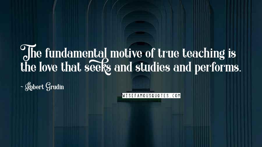 Robert Grudin Quotes: The fundamental motive of true teaching is the love that seeks and studies and performs.