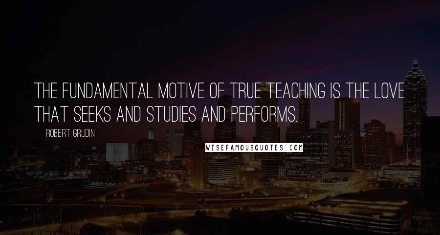 Robert Grudin Quotes: The fundamental motive of true teaching is the love that seeks and studies and performs.