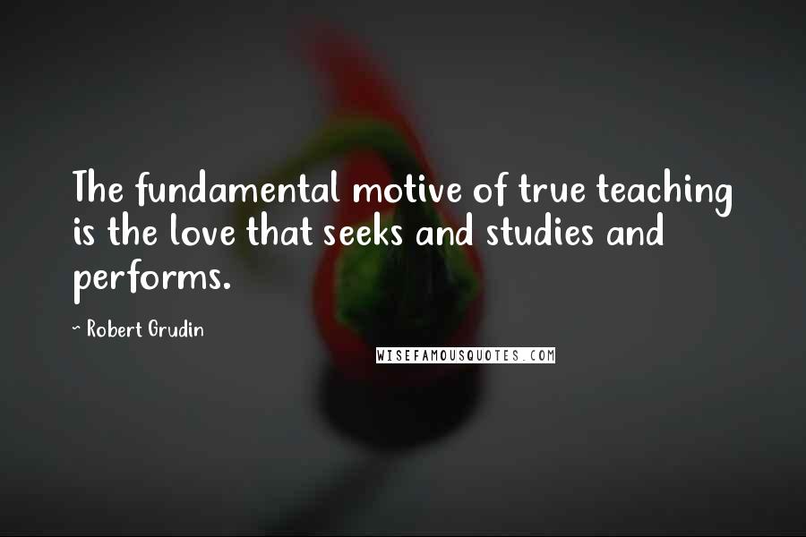 Robert Grudin Quotes: The fundamental motive of true teaching is the love that seeks and studies and performs.