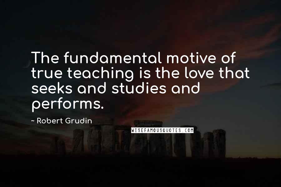 Robert Grudin Quotes: The fundamental motive of true teaching is the love that seeks and studies and performs.