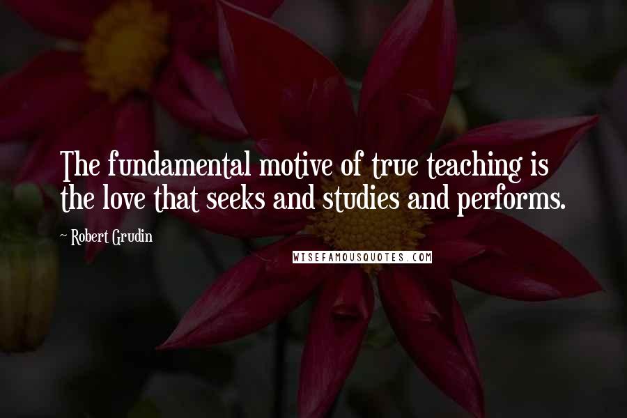 Robert Grudin Quotes: The fundamental motive of true teaching is the love that seeks and studies and performs.