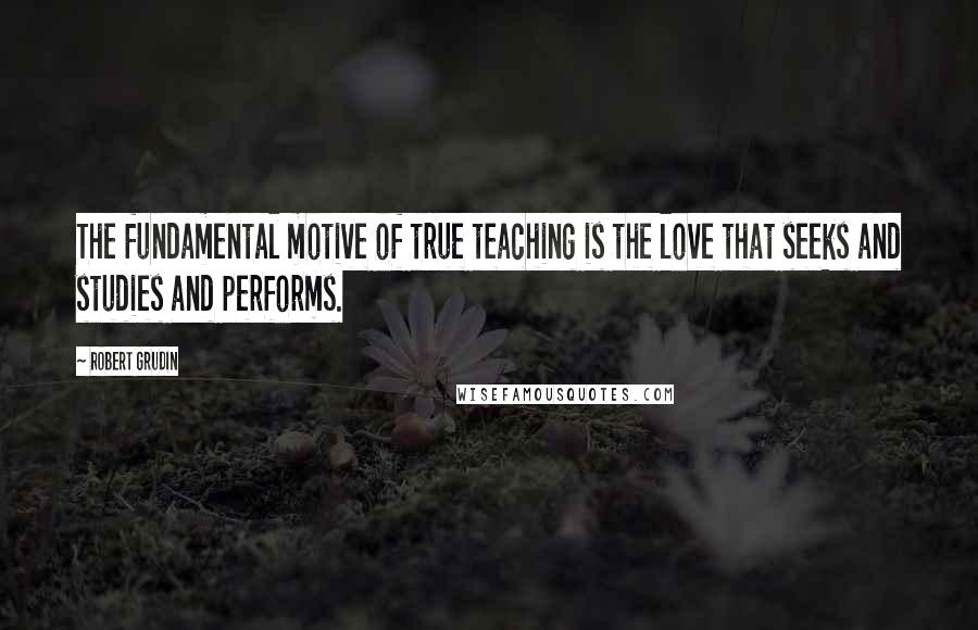 Robert Grudin Quotes: The fundamental motive of true teaching is the love that seeks and studies and performs.